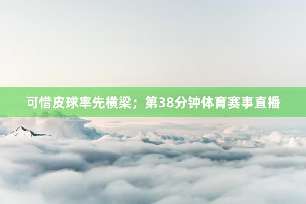 可惜皮球率先横梁；第38分钟体育赛事直播