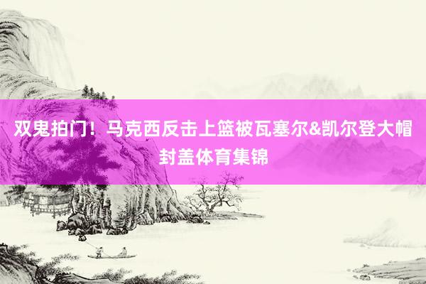 双鬼拍门!马克西反击上篮被瓦塞尔&凯尔登大帽封盖体育集锦