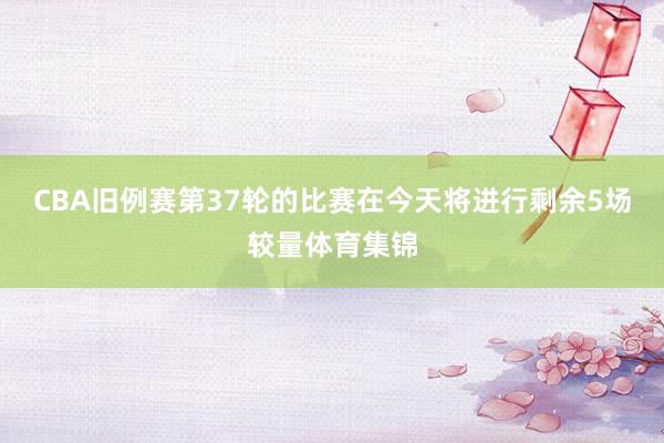 CBA旧例赛第37轮的比赛在今天将进行剩余5场较量体育集锦
