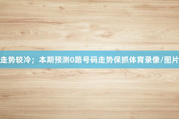 走势较冷；本期预测0路号码走势保抓体育录像/图片