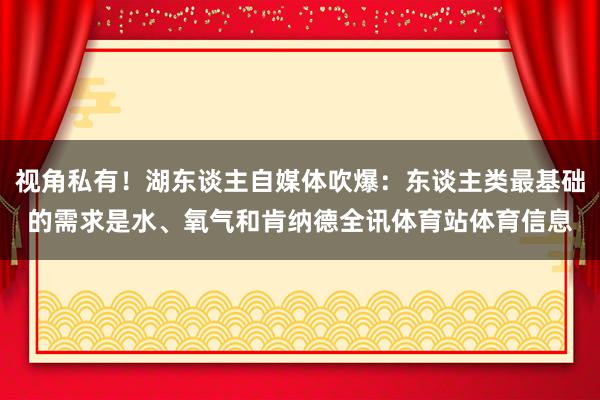 视角私有！湖东谈主自媒体吹爆：东谈主类最基础的需求是水、氧气和肯纳德全讯体育站体育信息