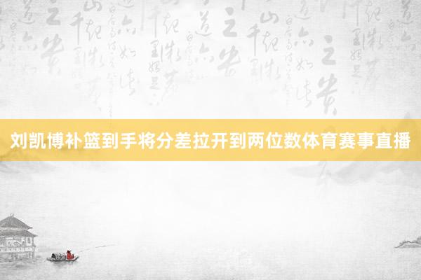 刘凯博补篮到手将分差拉开到两位数体育赛事直播