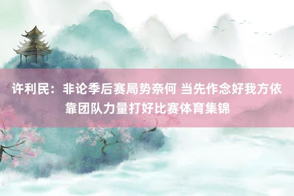 许利民：非论季后赛局势奈何 当先作念好我方依靠团队力量打好比赛体育集锦