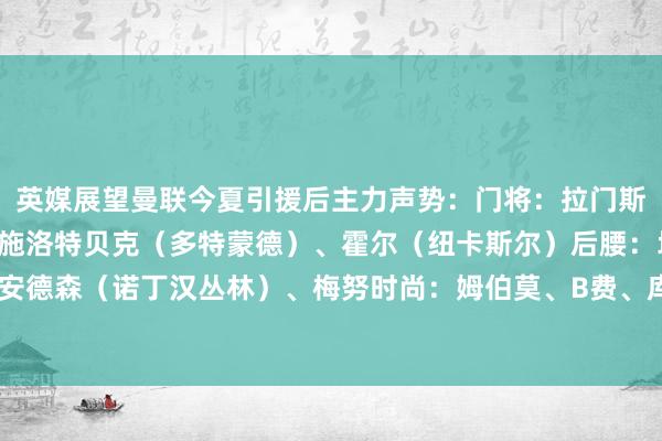 英媒展望曼联今夏引援后主力声势：门将：拉门斯后卫：达洛特、约罗、施洛特贝克（多特蒙德）、霍尔（纽卡斯尔）后腰：埃利奥特·安德森（诺丁汉丛林）、梅努时尚：姆伯莫、B费、库尼亚中锋：舍什科    体育赛事直播