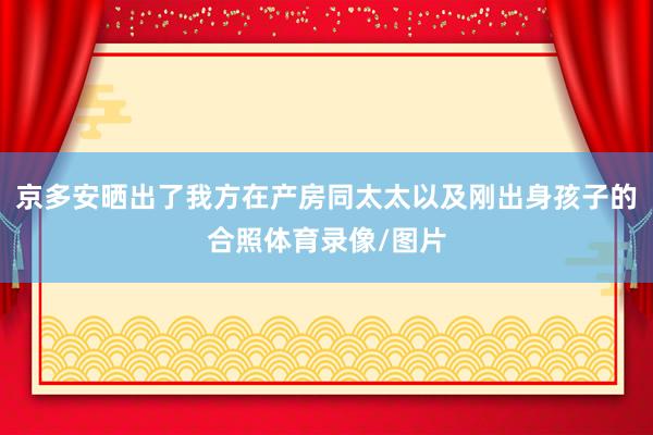 京多安晒出了我方在产房同太太以及刚出身孩子的合照体育录像/图片