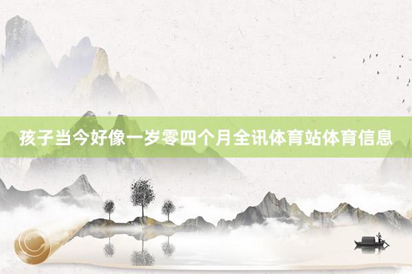 孩子当今好像一岁零四个月全讯体育站体育信息