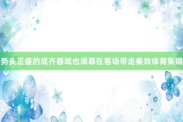 势头正盛的成齐蓉城也渴慕在客场带走奏效体育集锦