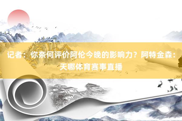 记者:你奈何评价阿伦今晚的影响力?阿特金森:天哪体育赛事直播