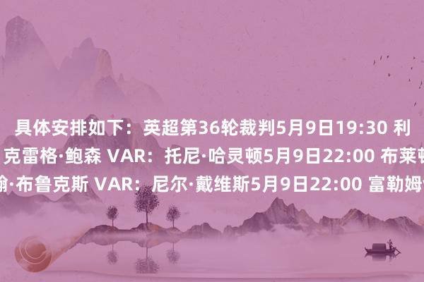 具体安排如下：英超第36轮裁判5月9日19:30 利物浦vs切尔西主裁判：克雷格·鲍森 VAR：托尼·哈灵顿5月9日22:00 布莱顿vs狼队主裁判：约翰·布鲁克斯 VAR：尼尔·戴维斯5月9日22:00 富勒姆vs伯恩茅斯主裁判：安迪·马德利 VAR：保罗·霍华德5月9日22:00 桑德兰vs曼联主裁判：斯图尔特·阿特维尔 VAR：彼得·班克斯5月10日0:30 曼城vs布伦特福德主裁判：迈克尔·索尔兹伯里 VAR：詹姆斯·贝尔5月10日21:00 伯恩利vs阿斯顿维拉主裁判：安东尼·泰勒 VAR：贾里德·吉莱特5月10日21:00 水晶宫vs埃弗顿主裁判：汤姆·布拉默尔 VAR：马特·多诺霍5月10日21:00 诺丁汉丛林vs纽卡主裁判：保罗·蒂尔尼 VAR：蒂姆·伍德5月10日23:30 西汉姆联vs阿森纳主裁判：克里斯·卡瓦纳（上图） VAR：达伦·英格兰5月12日3:00 热刺vs利兹联主裁判：贾里德·吉莱特 VAR：克雷格·鲍森英超第31轮补赛5月14日3:00 曼城vs水晶宫主裁判：斯图尔特·阿特维尔 VAR：约翰·布鲁克斯    体育录像/图片