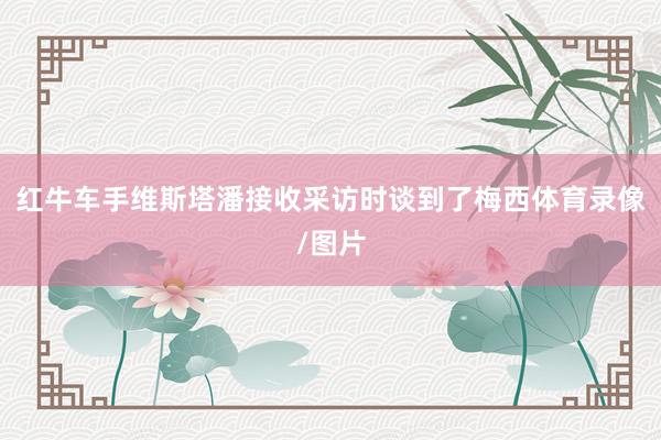 红牛车手维斯塔潘接收采访时谈到了梅西体育录像/图片