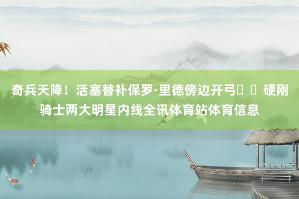 奇兵天降！活塞替补保罗·里德傍边开弓⚔️硬刚骑士两大明星内线全讯体育站体育信息