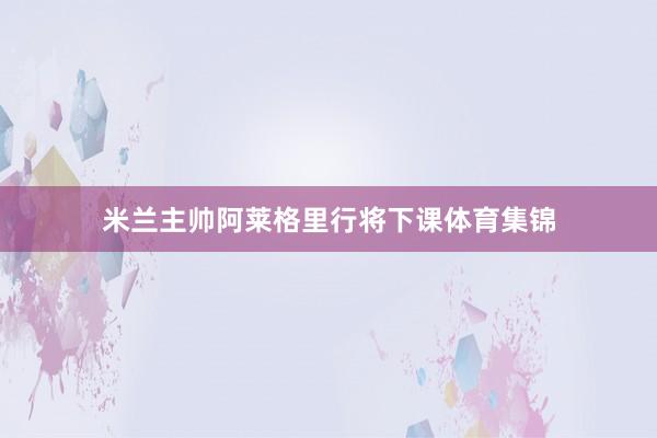 米兰主帅阿莱格里行将下课体育集锦