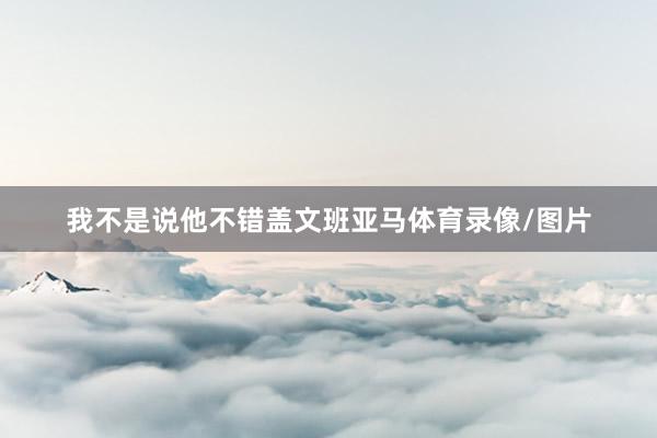 我不是说他不错盖文班亚马体育录像/图片