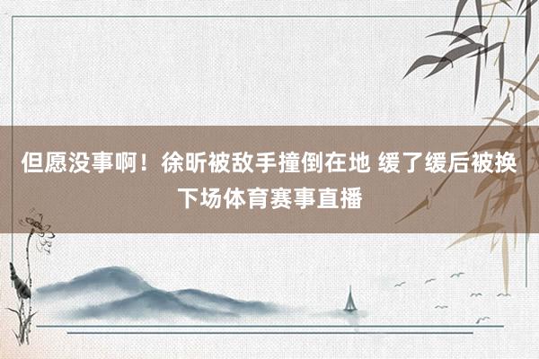 但愿没事啊！徐昕被敌手撞倒在地 缓了缓后被换下场体育赛事直播
