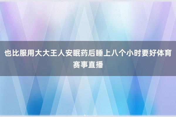 也比服用大大王人安眠药后睡上八个小时要好体育赛事直播