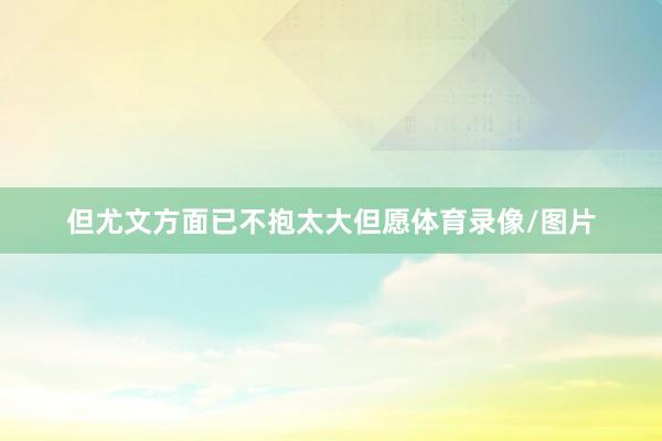 但尤文方面已不抱太大但愿体育录像/图片