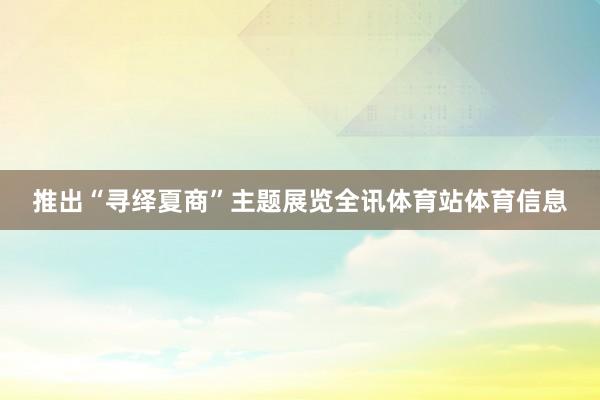 推出“寻绎夏商”主题展览全讯体育站体育信息