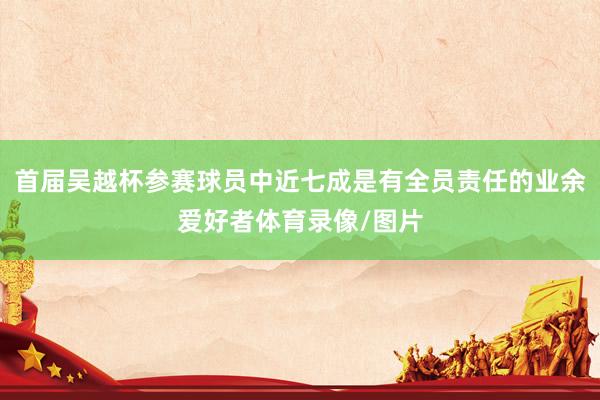 首届吴越杯参赛球员中近七成是有全员责任的业余爱好者体育录像/图片