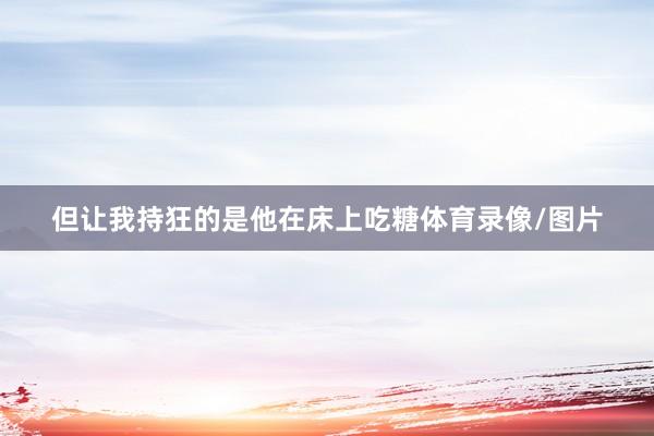 但让我持狂的是他在床上吃糖体育录像/图片