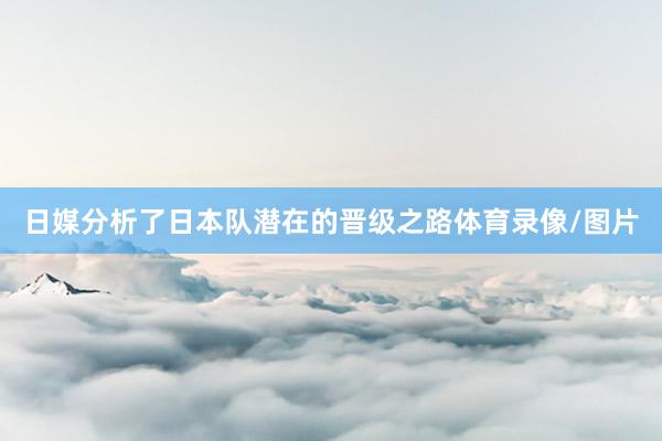 日媒分析了日本队潜在的晋级之路体育录像/图片